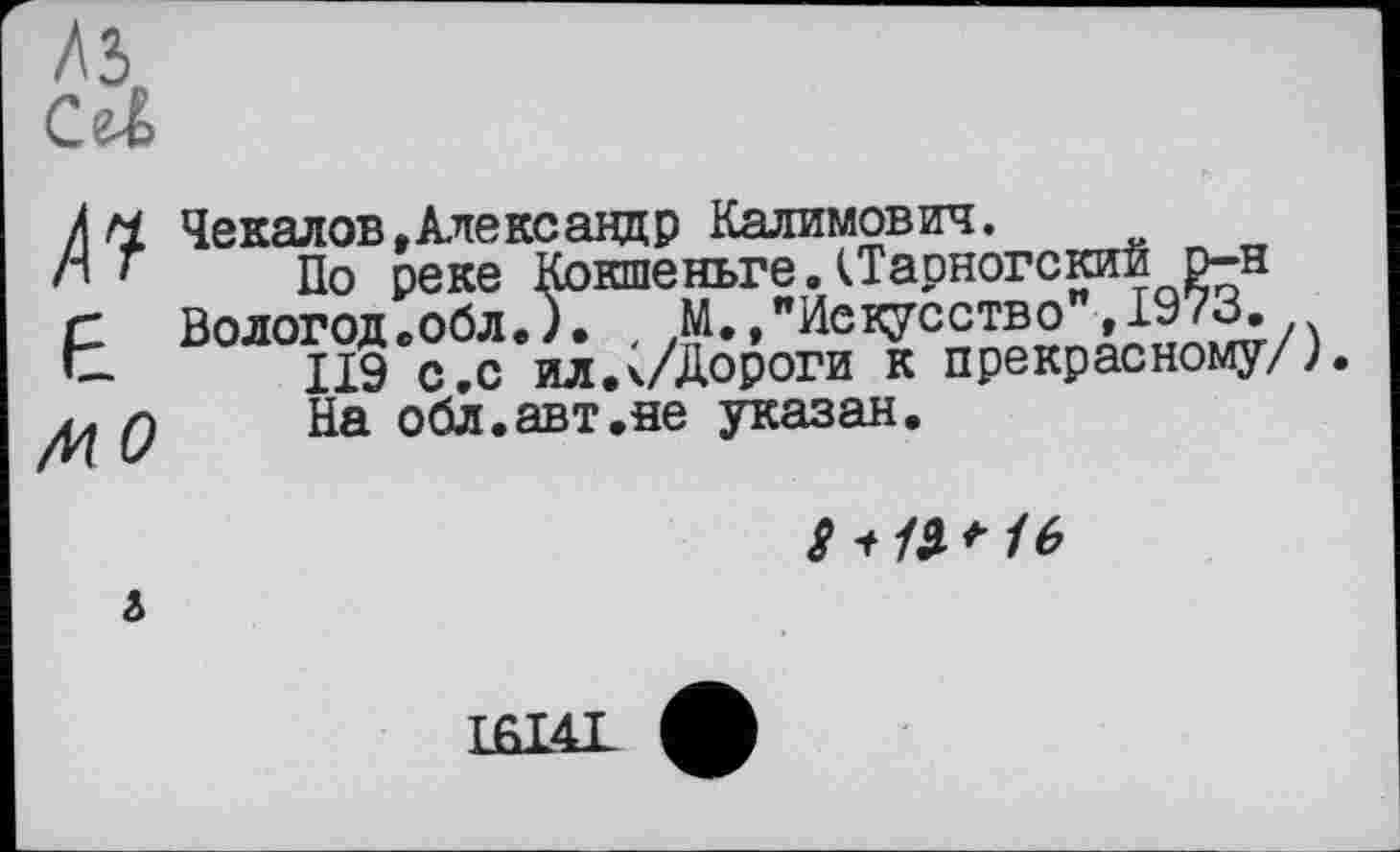 ﻿Cal
/м Чекалов,Александр Калимович.
л * По реке КокшеньгеДТарногскиб р-н
г Вологод.обл.). М.,"Искусство ,197В.
t	II9 с,с ил.к/Дороги к прекрасному/),
Q	На обл.авт.не указан.
8-їії* 16
&